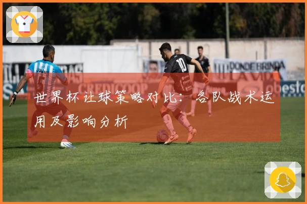 世界杯让球策略对比：各队战术运用及影响分析