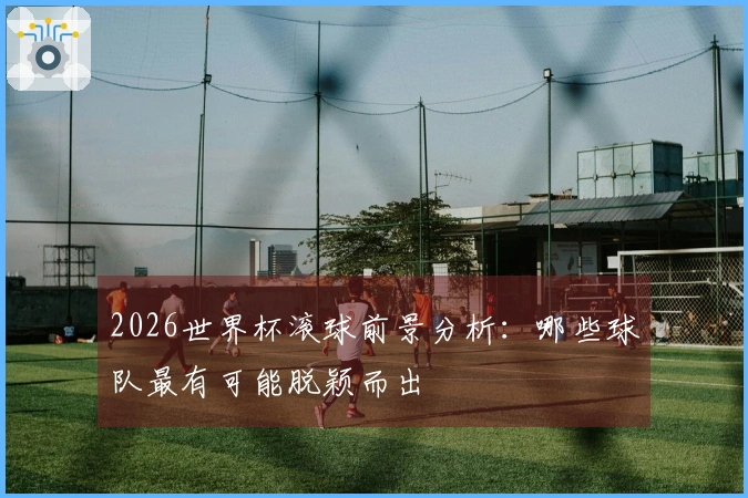 2026世界杯滚球前景分析：哪些球队最有可能脱颖而出